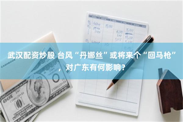 武汉配资炒股 台风“丹娜丝”或将来个“回马枪”，对广东有何影响？