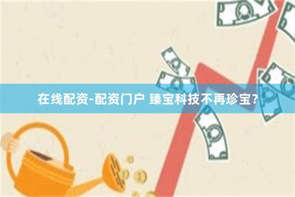 在线配资-配资门户 臻宝科技不再珍宝？