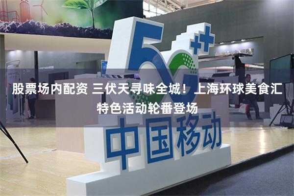 股票场内配资 三伏天寻味全城！上海环球美食汇特色活动轮番登场