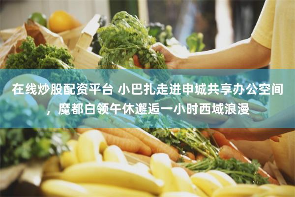 在线炒股配资平台 小巴扎走进申城共享办公空间，魔都白领午休邂逅一小时西域浪漫