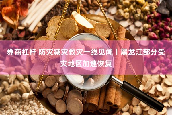 券商杠杆 防灾减灾救灾一线见闻丨黑龙江部分受灾地区加速恢复