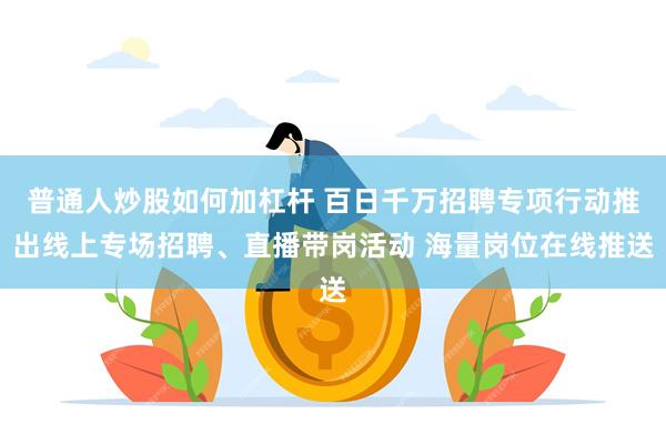 普通人炒股如何加杠杆 百日千万招聘专项行动推出线上专场招聘、直播带岗活动 海量岗位在线推送